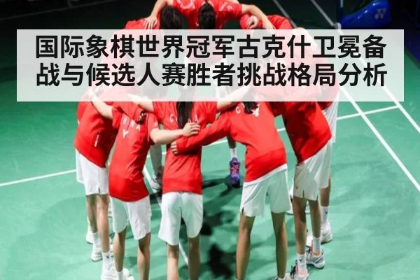 国际象棋世界冠军古克什卫冕备战与候选人赛胜者挑战格局分析