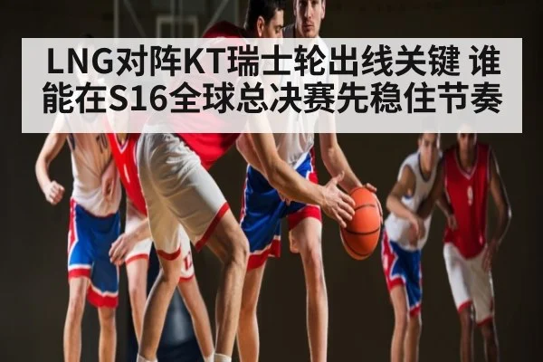 LNG对阵KT瑞士轮出线关键 谁能在S16全球总决赛先稳住节奏