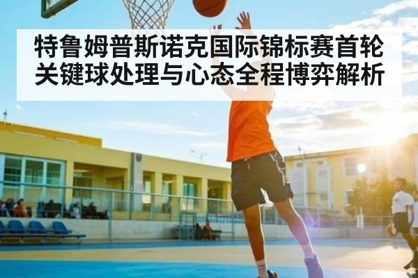 特鲁姆普斯诺克国际锦标赛首轮关键球处理与心态全程博弈解析