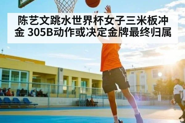 陈艺文跳水世界杯女子三米板冲金 305B动作或决定金牌最终归属