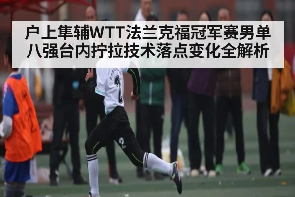 户上隼辅WTT法兰克福冠军赛男单八强台内拧拉技术落点变化全解析